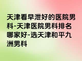 天津看早泄好的医院男科-天津医院男科排名哪家好-选天津和平九洲男科