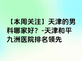 【本周关注】天津的男科哪家好？-天津和平九洲医院排名领先