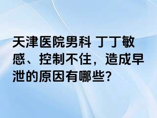 天津医院男科 丁丁敏感、控制不住，造成早泄的原因有哪些？