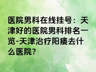医院男科在线挂号：天津好的医院男科排名一览-天津治疗阳痿去什么医院？