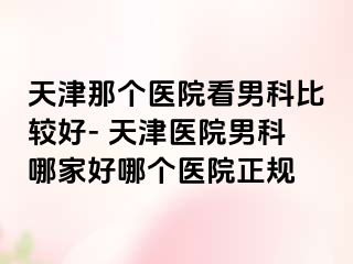 天津那个医院看男科比较好- 天津医院男科哪家好哪个医院正规