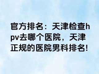 官方排名：天津检查hpv去哪个医院，天津正规的医院男科排名!
