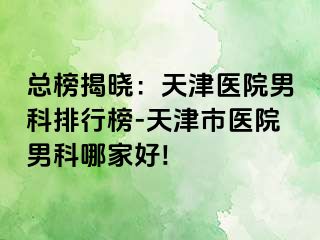 总榜揭晓：天津医院男科排行榜-天津市医院男科哪家好!