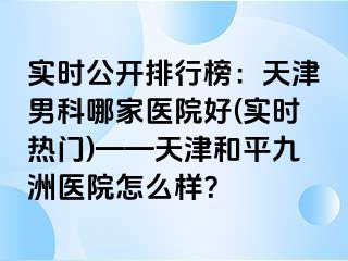 实时公开排行榜：天津男科哪家医院好(实时热门)——天津和平九洲医院怎么样？