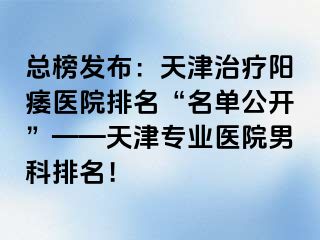 总榜发布：天津治疗阳痿医院排名“名单公开”——天津专业医院男科排名！