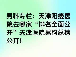 男科专栏：天津阳痿医院去哪家“排名全面公开”天津医院男科总榜公开！