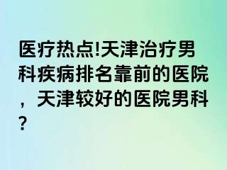 医疗热点!天津治疗男科疾病排名靠前的医院，天津较好的医院男科?