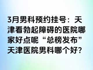 3月男科预约挂号：天津看勃起障碍的医院哪家好点呢“总榜发布”天津医院男科哪个好？