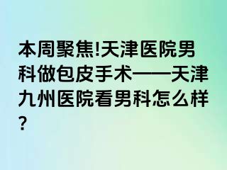 本周聚焦!天津医院男科做包皮手术——天津九州医院看男科怎么样?