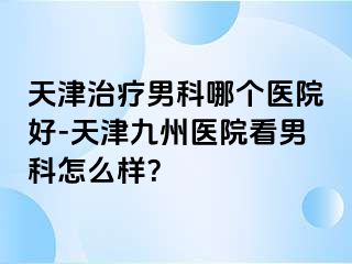 天津治疗男科哪个医院好-天津九州医院看男科怎么样？