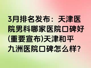 3月排名发布：天津医院男科哪家医院口碑好(重要宣布)天津和平九洲医院口碑怎么样？