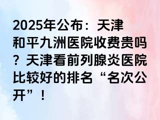 2025年公布：天津和平九洲医院收费贵吗？天津看前列腺炎医院比较好的排名“名次公开”！