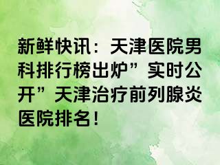 新鲜快讯：天津医院男科排行榜出炉”实时公开”天津治疗前列腺炎医院排名！