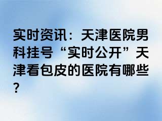 实时资讯：天津医院男科挂号“实时公开”天津看包皮的医院有哪些？
