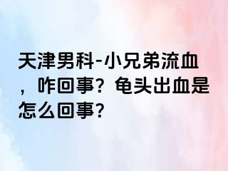 天津男科-小兄弟流血，咋回事？龟头出血是怎么回事？