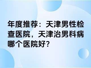 年度推荐：天津男性检查医院，天津治男科病哪个医院好？