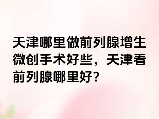 天津哪里做前列腺增生微创手术好些，天津看前列腺哪里好?