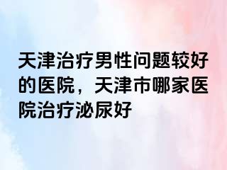 天津治疗男性问题较好的医院，天津市哪家医院治疗泌尿好