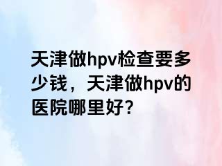 天津做hpv检查要多少钱，天津做hpv的医院哪里好？