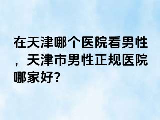 在天津哪个医院看男性，天津市男性正规医院哪家好?