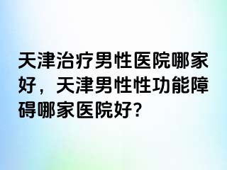 天津治疗男性医院哪家好，天津男性性功能障碍哪家医院好?