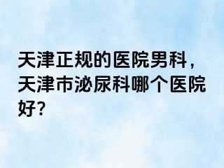 天津正规的医院男科，天津市泌尿科哪个医院好?
