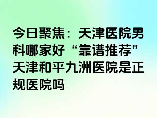 今日聚焦：天津医院男科哪家好“靠谱推荐”天津和平九洲医院是正规医院吗