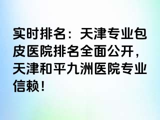 实时排名：天津专业包皮医院排名全面公开，天津和平九洲医院专业信赖！