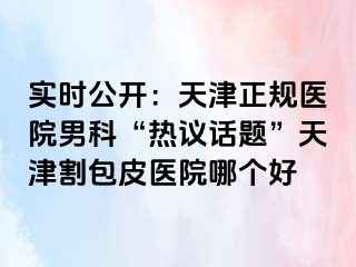 实时公开：天津正规医院男科“热议话题”天津割包皮医院哪个好