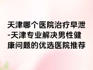 天津哪个医院治疗早泄-天津专业解决男性健康问题的优选医院推荐