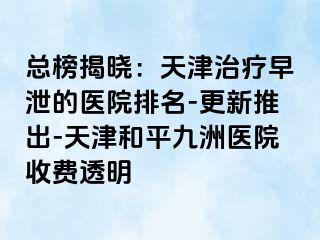 总榜揭晓：天津治疗早泄的医院排名-更新推出-天津和平九洲医院收费透明