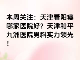 本周关注：天津看阳痿哪家医院好？天津和平九洲医院男科实力领先！
