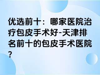 优选前十：哪家医院治疗包皮手术好-天津排名前十的包皮手术医院？