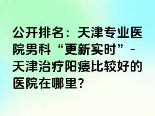 公开排名：天津专业医院男科“更新实时”-天津治疗阳痿比较好的医院在哪里？