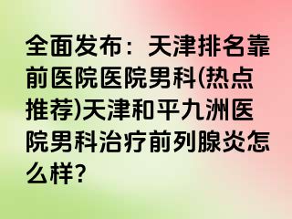 全面发布：天津排名靠前医院医院男科(热点推荐)天津和平九洲医院男科治疗前列腺炎怎么样？