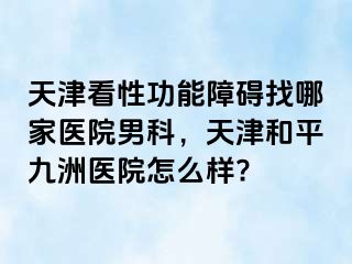 天津看性功能障碍找哪家医院男科，天津和平九洲医院怎么样?