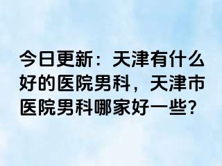 今日更新：天津有什么好的医院男科，天津市医院男科哪家好一些？