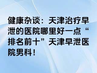 健康杂谈：天津治疗早泄的医院哪里好一点“排名前十”天津早泄医院男科！