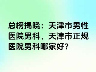 总榜揭晓：天津市男性医院男科，天津市正规医院男科哪家好?