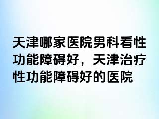 天津哪家医院男科看性功能障碍好，天津治疗性功能障碍好的医院
