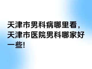 天津市男科病哪里看，天津市医院男科哪家好一些!