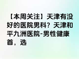 【本周关注】天津有没好的医院男科？天津和平九洲医院-男性健康首，选