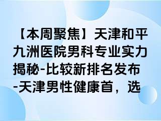 【本周聚焦】天津和平九洲医院男科专业实力揭秘-比较新排名发布-天津男性健康首，选
