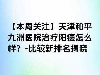 【本周关注】天津和平九洲医院治疗阳痿怎么样？-比较新排名揭晓