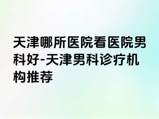 天津哪所医院看医院男科好-天津男科诊疗机构推荐