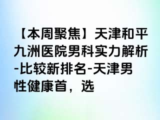 【本周聚焦】天津和平九洲医院男科实力解析-比较新排名-天津男性健康首，选