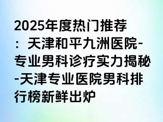 2025年度热门推荐：天津和平九洲医院-专业男科诊疗实力揭秘-天津专业医院男科排行榜新鲜出炉