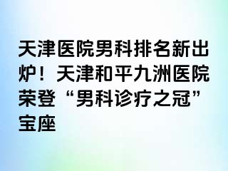 天津医院男科排名新出炉！天津和平九洲医院荣登“男科诊疗之冠”宝座