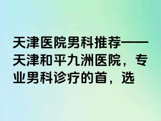 天津医院男科推荐——天津和平九洲医院，专业男科诊疗的首，选