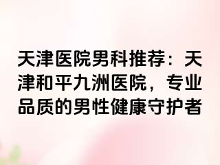 天津医院男科推荐：天津和平九洲医院，专业品质的男性健康守护者